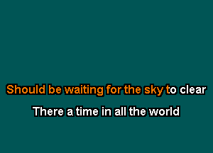 Should be waiting for the sky to clear

There a time in all the world