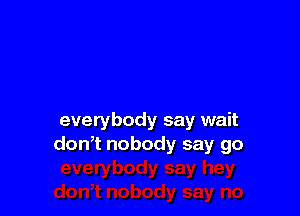everybody say wait
don,t nobody say go