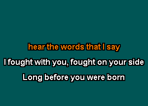 hear the words that I say

lfought with you, fought on your side

Long before you were born