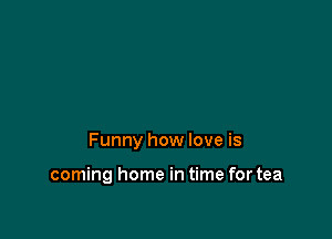 Funny how love is

coming home in time for tea