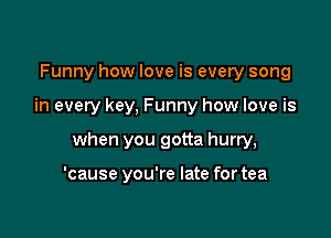 Funny how love is every song

in every key, Funny how love is

when you gotta hurry,

'cause you're late for tea