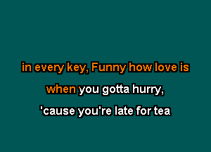 in every key, Funny how love is

when you gotta hurry,

'cause you're late for tea