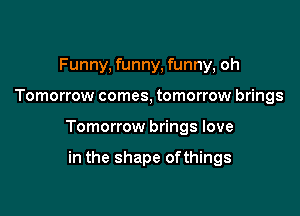 Funny, funny, funny, oh

Tomorrow comes, tomorrow brings

Tomorrow brings love

in the shape ofthings