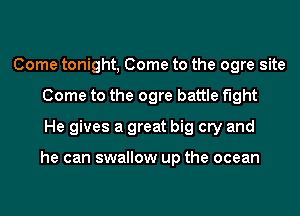 Come tonight, Come to the ogre site
Come to the ogre battle fight
He gives a great big cry and

he can swallow up the ocean