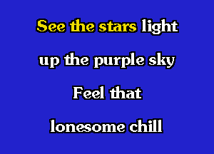 See the stars light

up the purple sky
Feel that

lonesome chill