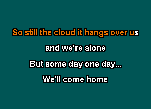 80 still the cloud it hangs over us

and we're alone

But some day one day...

We'll come home