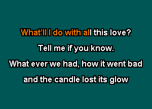 Whafll I do with all this love?
Tell me ifyou know.

What ever we had, how it went bad

and the candle lost its glow
