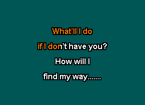 Whafll I do
ifl don,t have you?

How will I

find my way .......
