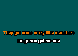 They got some crazy little men there

I'm gonna get me one