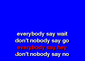 everybody say wait
donTnobodysaygo

don,t nobody say no