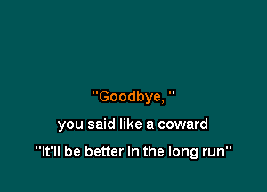 Goodbye, 

you said like a coward

It'll be better in the long run