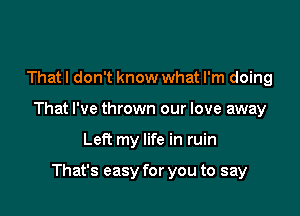 That I don't know what I'm doing

That I've thrown our love away

Left my life in ruin

That's easy for you to say