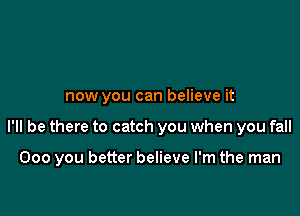 now you can believe it

I'll be there to catch you when you fall

000 you better believe I'm the man