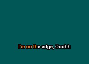 I'm on the edge, Ooohh