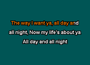 The way I want ya, all day and

all night, Now my life's about ya

All day and all night