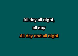 All day all night,

all day
All day and all night