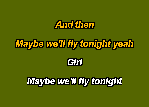 And then

Maybe we '1! fly tonight yeah
6511

Maybe we '1! fly tonight