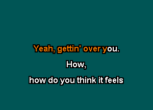 Yeah, gettin' over you.

How.

how do you think it feels