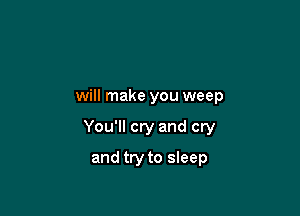 will make you weep

You'll cry and cry

and try to sleep