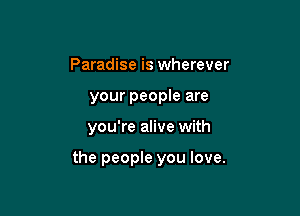 Paradise is wherever
your people are

you're alive with

the people you love.