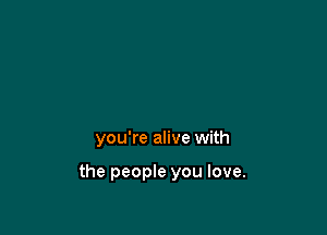you're alive with

the people you love.