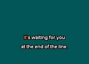 it's waiting for you

at the end ofthe line.