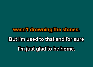 wasn't drowning the stones.

But I'm used to that and for sure

I'mjust glad to be home.