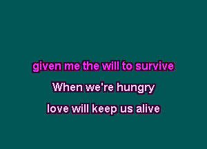 given me the will to survive

When we're hungry

love will keep us alive