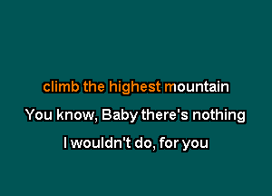 climb the highest mountain

You know, Baby there's nothing

lwouldn't do. for you