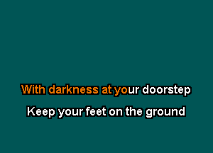 With darkness at your doorstep

Keep your feet on the ground