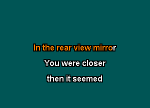 In the rear view mirror

You were closer

then it seemed