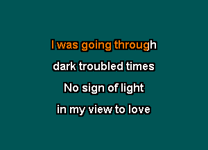 I was going through

dark troubled times
No sign oflight

in my view to love
