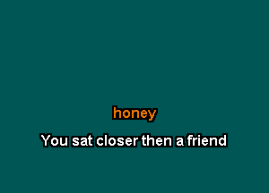 honey

You sat closer then a friend