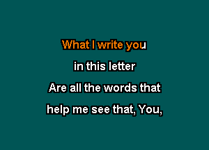 What I write you
in this letter

Are all the words that

help me see that, You,
