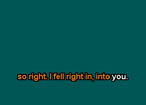 so right. I fell right in, into you.