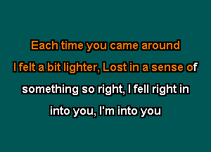 Each time you came around
I felt a bit lighter, Lost in a sense of
something so right, I fell right in

into you, I'm into you