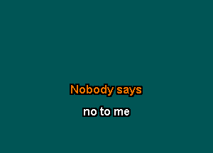 Nobody says

no to me