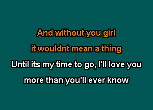 And without you girl

it wouldnt mean a thing

Until its my time to go, I'll love you

more than you'll ever know