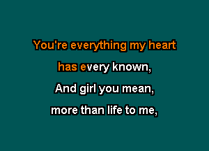 You're everything my heart

has every known,
And girl you mean,

more than life to me,