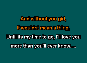 And without you girl,

It wouldnt mean a thing,

Until its my time to go, I'll love you

more than you'll ever know .....