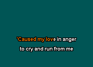 'Caused my love in anger

to cry and run from me