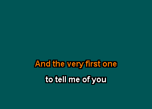 And the very first one

to tell me of you