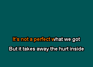 It's not a perfect what we got

But it takes away the hurt inside