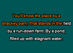 You'll know the place by a
shackey barn, That stands in the field
by a run-down farm, By a pond,

filled up with stagnant water.