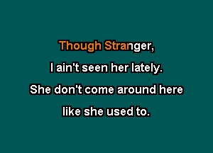 Though Stranger,

lain't seen her lately.

She don't come around here

like she used to.