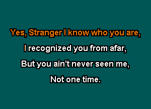 Yes, Stranger I know who you are,

I recognized you from afar,
But you ain't never seen me,

Not one time.