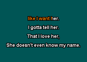 like I want her.
I gotta tell her.
Thatl love her,

She doesn't even know my name.