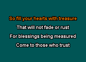 80 full your hearts with treasure
That will not fade or rust

For blessings being measured

Come to those who trust

g