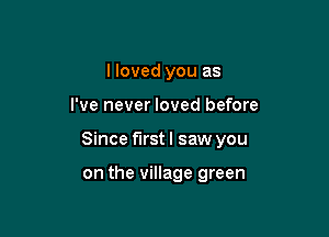 I loved you as

I've never loved before

Since first I saw you

on the village green
