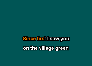 Since first I saw you

on the village green